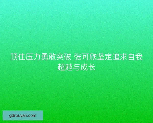 顶住压力勇敢突破 张可欣坚定追求自我超越与成长