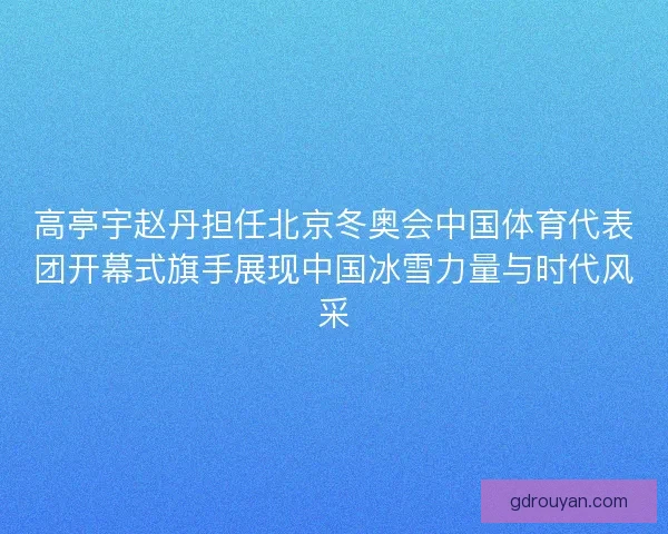 高亭宇赵丹担任北京冬奥会中国体育代表团开幕式旗手展现中国冰雪力量与时代风采
