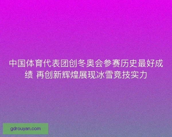 中国体育代表团创冬奥会参赛历史最好成绩 再创新辉煌展现冰雪竞技实力