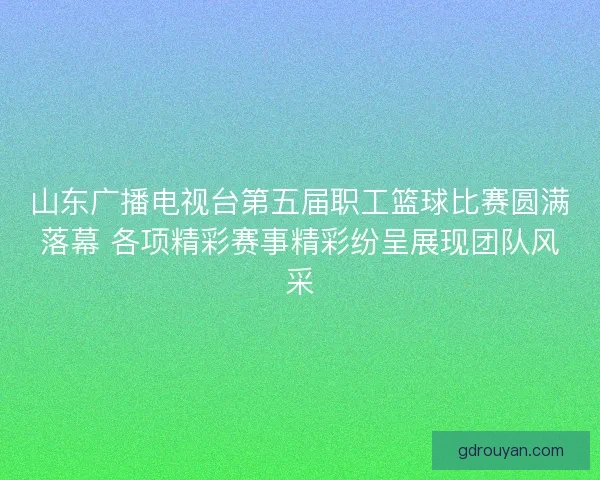 山东广播电视台第五届职工篮球比赛圆满落幕 各项精彩赛事精彩纷呈展现团队风采